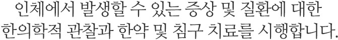 인체에서 발생할 수 있는 증상 및 질환에 대한 한의학적 관찰과 한약 및 침구 치료를 시행합니다.